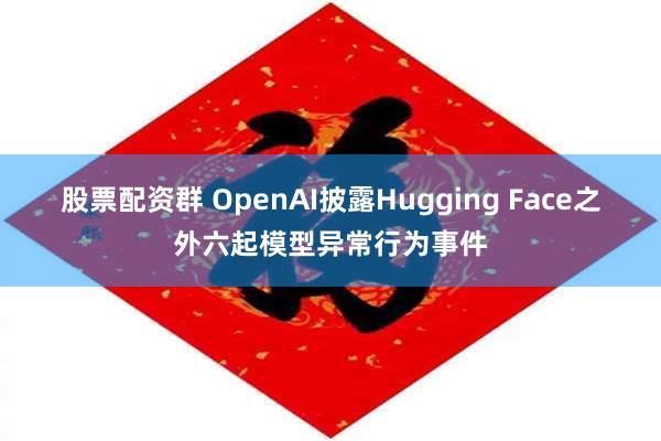 股票配资群 OpenAI披露Hugging Face之外六起模型异常行为事件