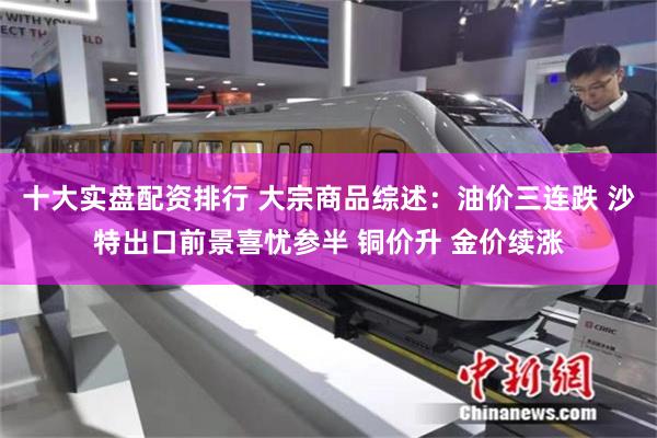十大实盘配资排行 大宗商品综述:油价三连跌 沙特出口前景喜忧参半 铜价升 金价续涨