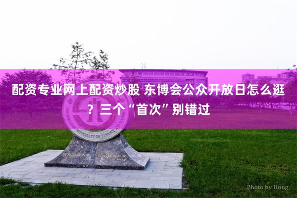 配资专业网上配资炒股 东博会公众开放日怎么逛？三个“首次”别错过