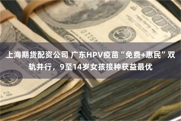 上海期货配资公司 广东HPV疫苗“免费+惠民”双轨并行，9至14岁女孩接种获益最优