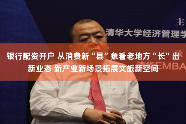银行配资开户 从消费新“县”象看老地方“长”出新业态 新产业新场景拓展文旅新空间