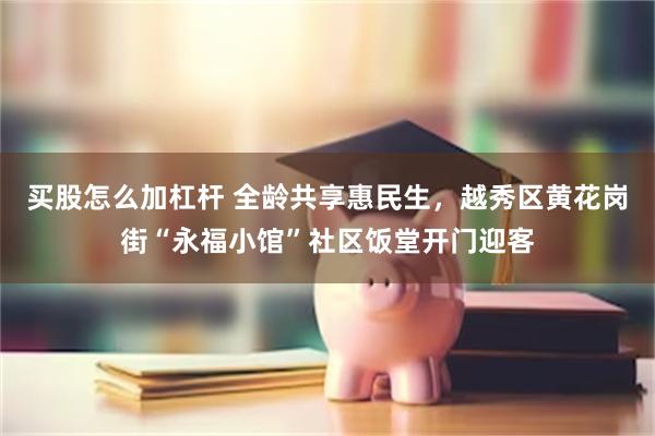 买股怎么加杠杆 全龄共享惠民生，越秀区黄花岗街“永福小馆”社区饭堂开门迎客