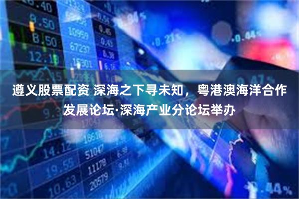 遵义股票配资 深海之下寻未知，粤港澳海洋合作发展论坛·深海产业分论坛举办