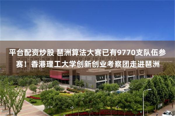 平台配资炒股 琶洲算法大赛已有9770支队伍参赛！香港理工大学创新创业考察团走进琶洲