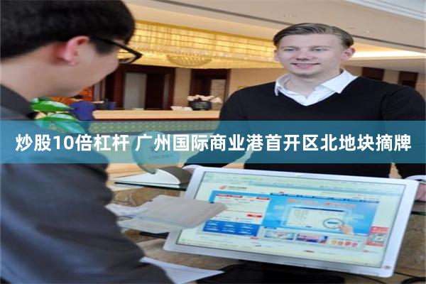 炒股10倍杠杆 广州国际商业港首开区北地块摘牌