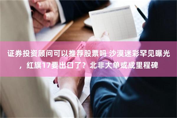 证券投资顾问可以推荐股票吗 沙漠迷彩罕见曝光，红旗17要出口了？北非大单或成里程碑