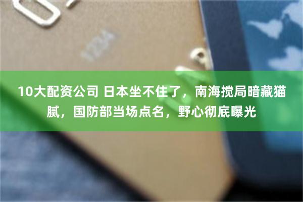 10大配资公司 日本坐不住了，南海搅局暗藏猫腻，国防部当场点名，野心彻底曝光