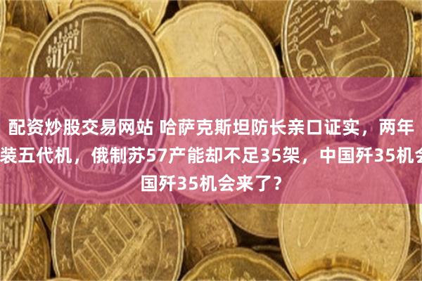 配资炒股交易网站 哈萨克斯坦防长亲口证实，两年内要列装五代机，俄制苏57产能却不足35架，中国歼35机会来了？