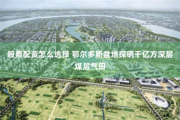 股票配资怎么选择 鄂尔多斯盆地探明千亿方深层煤层气田