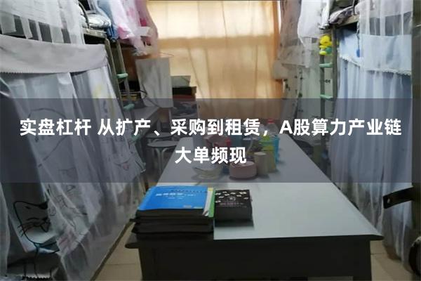 实盘杠杆 从扩产、采购到租赁，A股算力产业链大单频现