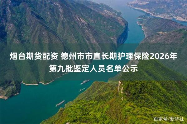 烟台期货配资 德州市市直长期护理保险2026年第九批鉴定人员名单公示