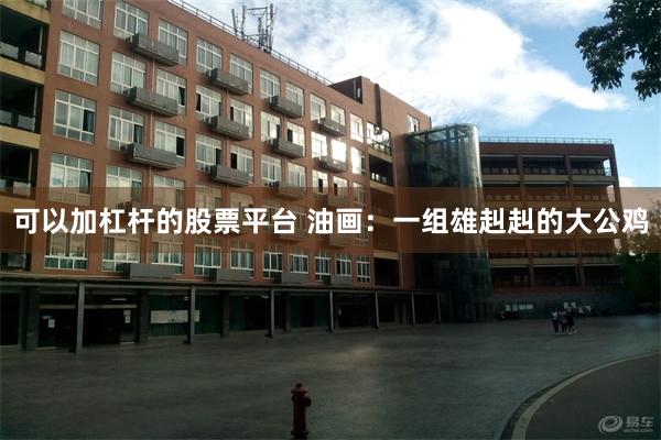 可以加杠杆的股票平台 油画：一组雄赳赳的大公鸡