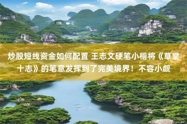 炒股短线资金如何配置 王志文硬笔小楷将《草堂十志》的笔意发挥到了完美境界！不容小觑