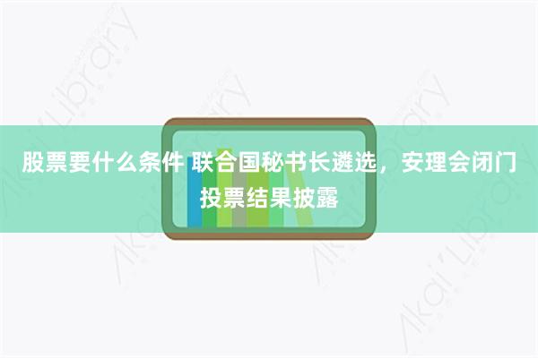 股票要什么条件 联合国秘书长遴选，安理会闭门投票结果披露
