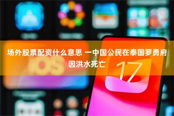 场外股票配资什么意思 一中国公民在泰国罗勇府因洪水死亡