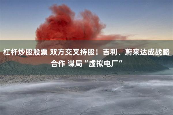 杠杆炒股股票 双方交叉持股！吉利、蔚来达成战略合作 谋局“虚拟电厂”