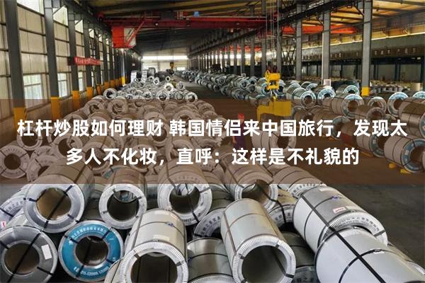 杠杆炒股如何理财 韩国情侣来中国旅行，发现太多人不化妆，直呼：这样是不礼貌的