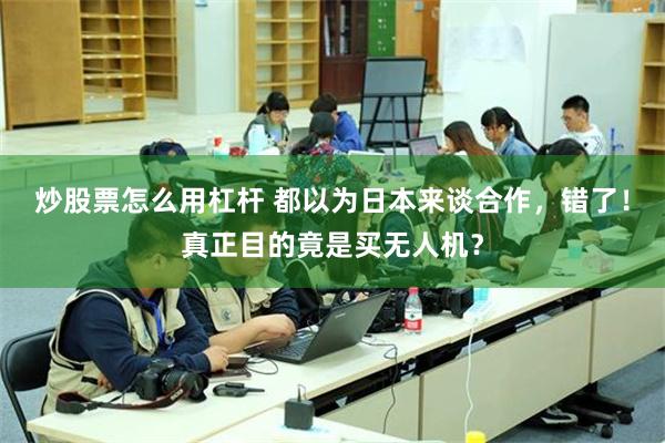 炒股票怎么用杠杆 都以为日本来谈合作，错了！真正目的竟是买无人机？