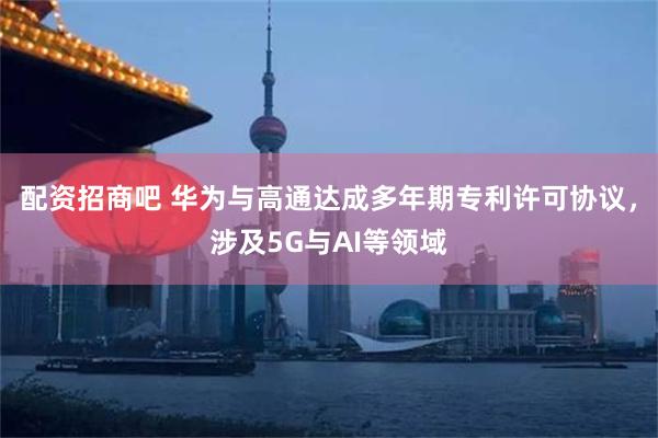 配资招商吧 华为与高通达成多年期专利许可协议，涉及5G与AI等领域