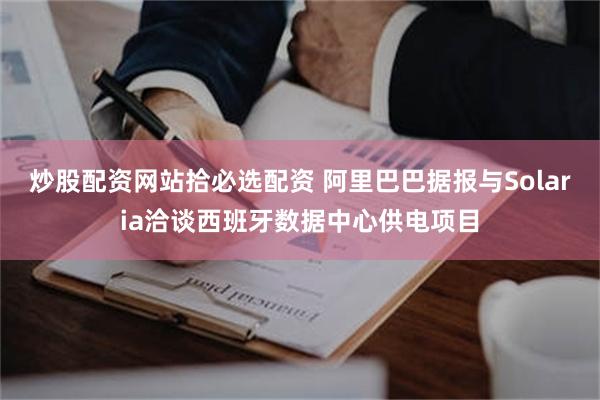 炒股配资网站拾必选配资 阿里巴巴据报与Solaria洽谈西班牙数据中心供电项目