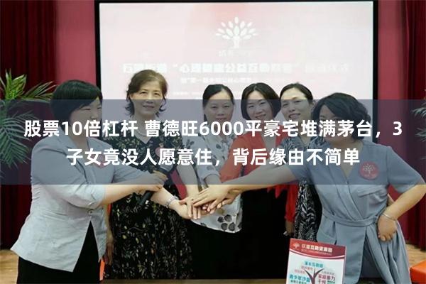 股票10倍杠杆 曹德旺6000平豪宅堆满茅台，3子女竟没人愿意住，背后缘由不简单