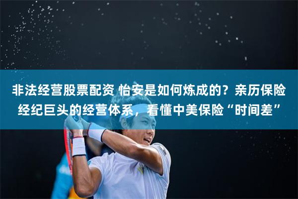 非法经营股票配资 怡安是如何炼成的？亲历保险经纪巨头的经营体系，看懂中美保险“时间差”