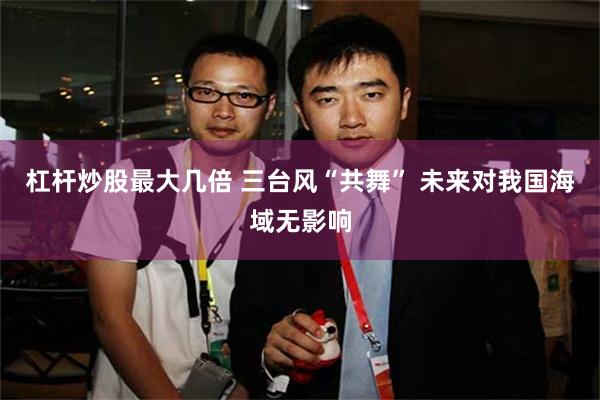 杠杆炒股最大几倍 三台风“共舞” 未来对我国海域无影响