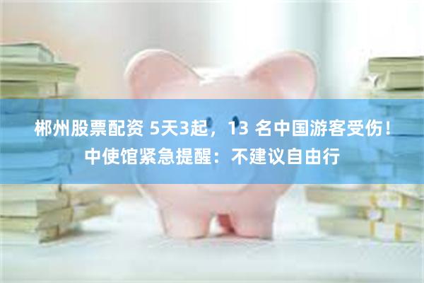 郴州股票配资 5天3起，13 名中国游客受伤！中使馆紧急提醒：不建议自由行