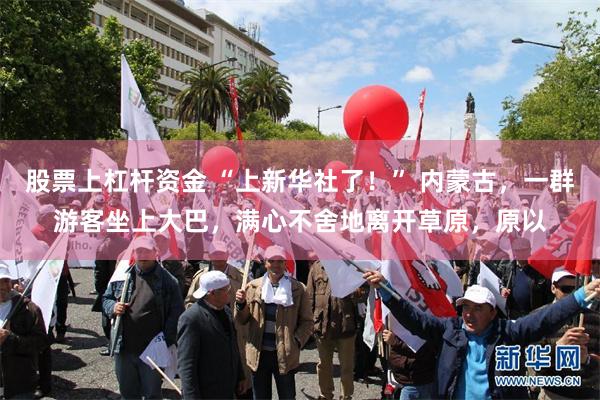 股票上杠杆资金 “上新华社了！” 内蒙古，一群游客坐上大巴，满心不舍地离开草原，原以