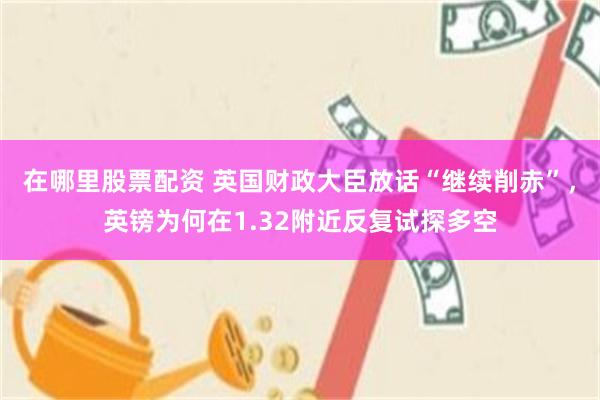在哪里股票配资 英国财政大臣放话“继续削赤”，英镑为何在1.32附近反复试探多空