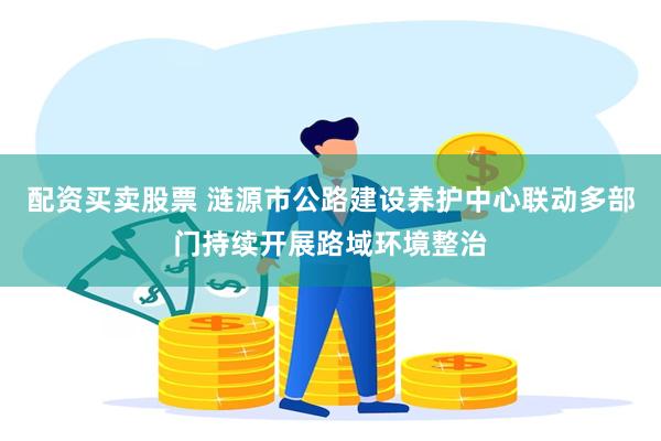 配资买卖股票 涟源市公路建设养护中心联动多部门持续开展路域环境整治