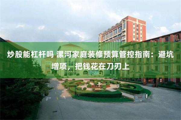 炒股能杠杆吗 漯河家庭装修预算管控指南：避坑增项，把钱花在刀刃上
