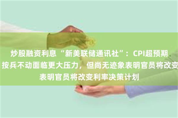 炒股融资利息 “新美联储通讯社”：CPI超预期令美联储10月按兵不动面临更大压力，但尚无迹象表明官员将改变利率决策计划