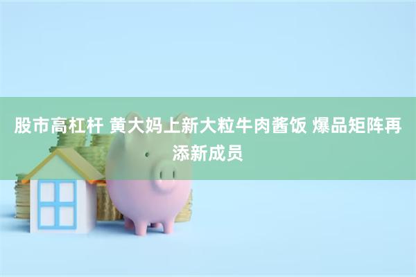 股市高杠杆 黄大妈上新大粒牛肉酱饭 爆品矩阵再添新成员