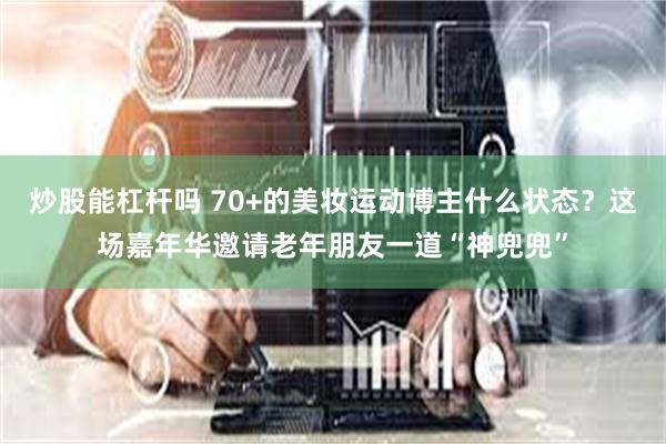炒股能杠杆吗 70+的美妆运动博主什么状态？这场嘉年华邀请老年朋友一道“神兜兜”