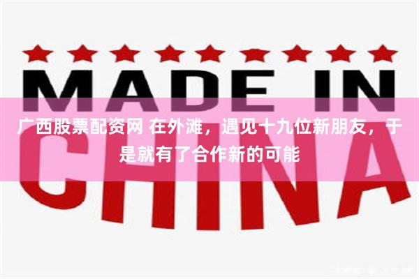 广西股票配资网 在外滩,遇见十九位新朋友,于是就有了合作新的可能
