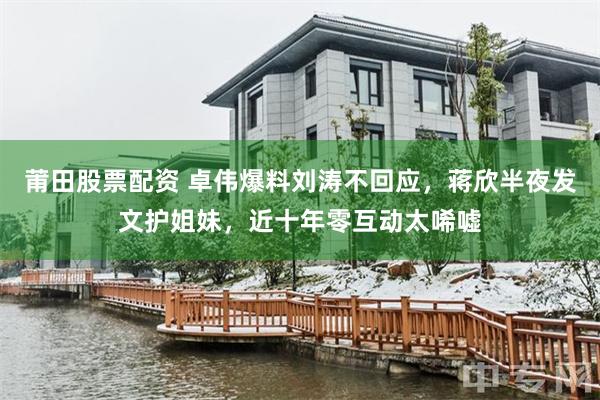 莆田股票配资 卓伟爆料刘涛不回应，蒋欣半夜发文护姐妹，近十年零互动太唏嘘